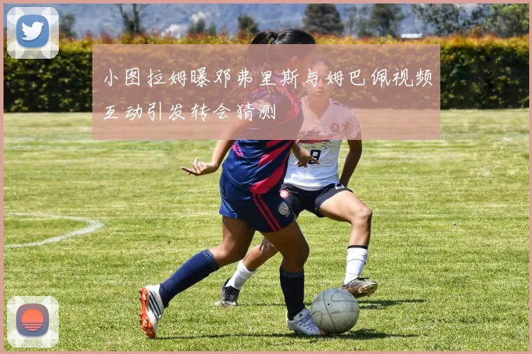 小图拉姆曝邓弗里斯与姆巴佩视频互动引发转会猜测