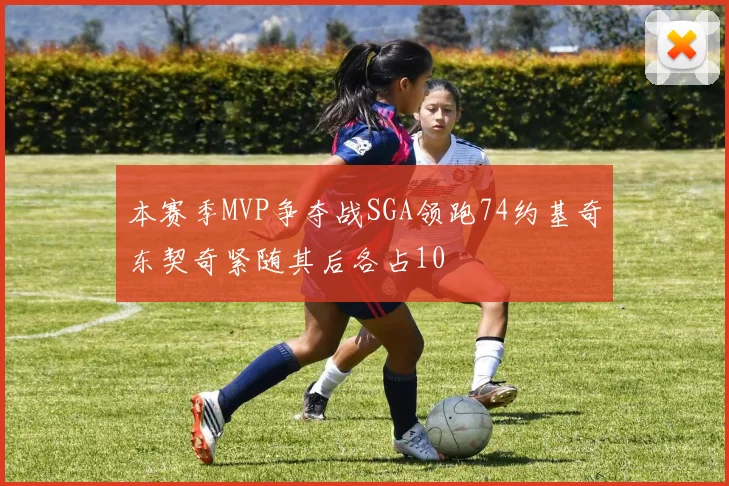 本赛季MVP争夺战SGA领跑74约基奇东契奇紧随其后各占10