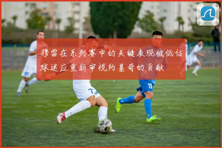 穆雷在系列赛中的关键表现被低估球迷应重新审视约基奇的贡献