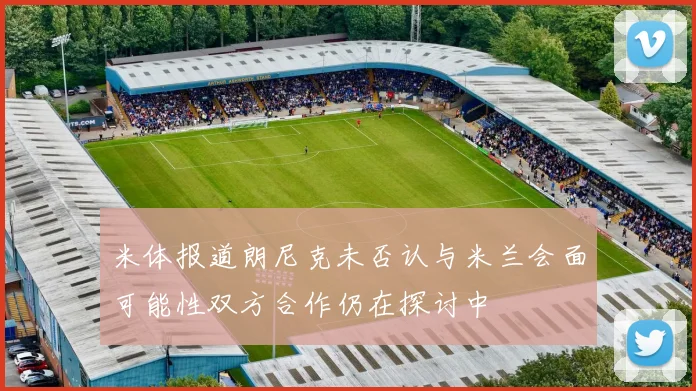 米体报道朗尼克未否认与米兰会面可能性双方合作仍在探讨中