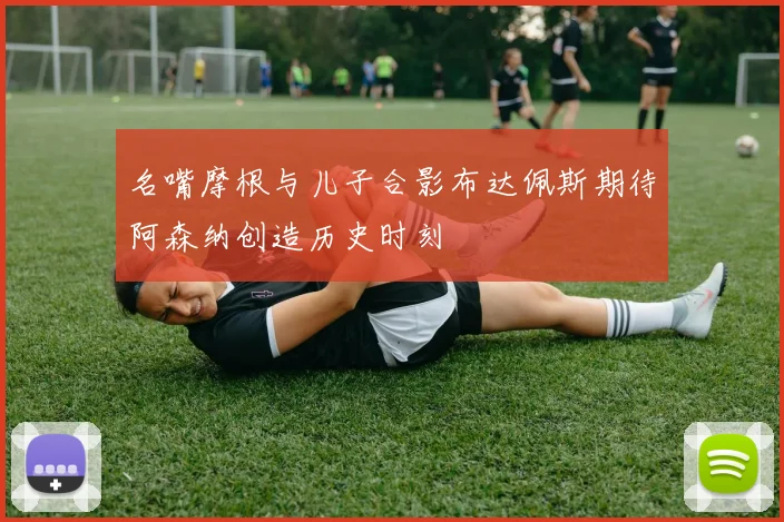 名嘴摩根与儿子合影布达佩斯期待阿森纳创造历史时刻