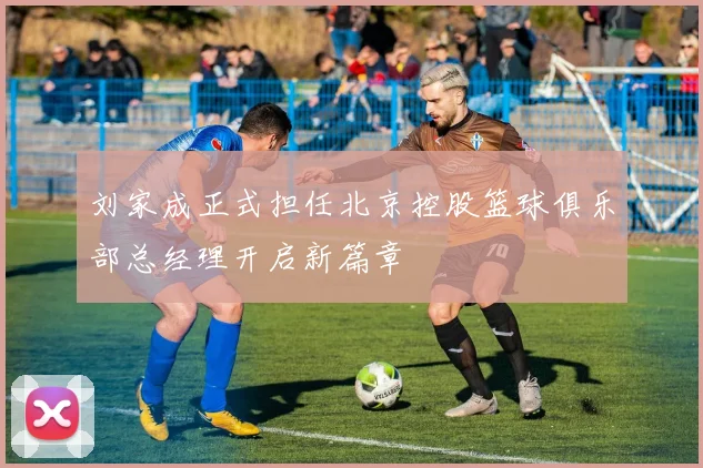 刘家成正式担任北京控股篮球俱乐部总经理开启新篇章