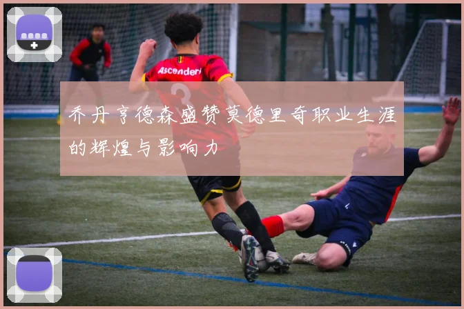 乔丹亨德森盛赞莫德里奇职业生涯的辉煌与影响力