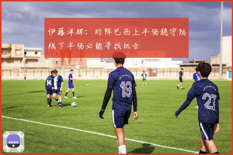 伊藤洋辉：对阵巴西上半场稳守防线下半场必能寻找机会