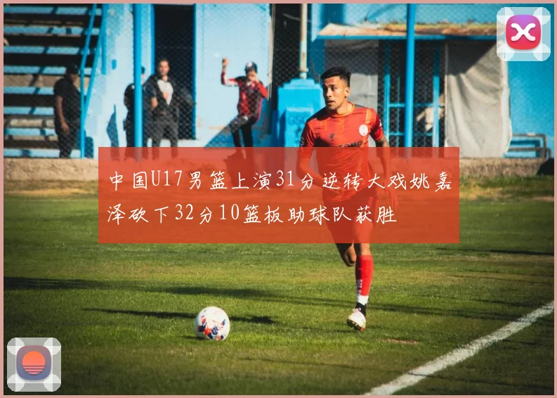 中国U17男篮上演31分逆转大戏姚嘉泽砍下32分10篮板助球队获胜