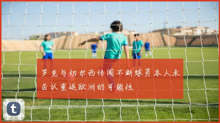 罗克与切尔西传闻不断球员本人未否认重返欧洲的可能性