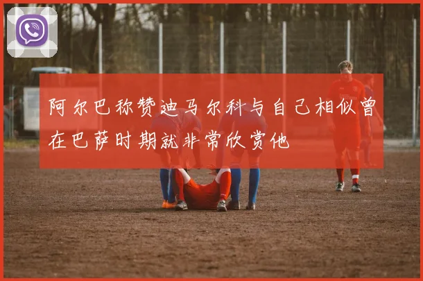 阿尔巴称赞迪马尔科与自己相似曾在巴萨时期就非常欣赏他