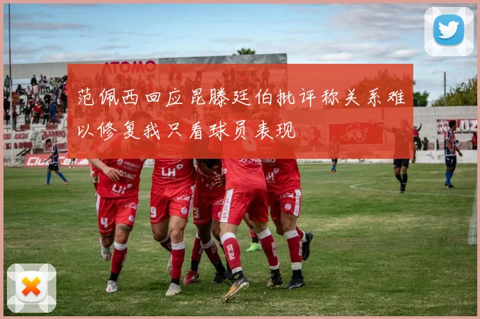 范佩西回应昆滕廷伯批评称关系难以修复我只看球员表现
