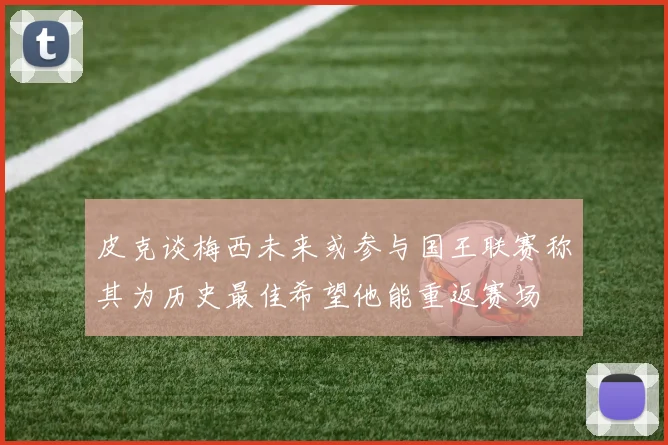 皮克谈梅西未来或参与国王联赛称其为历史最佳希望他能重返赛场