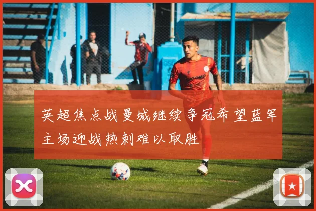 英超焦点战曼城继续争冠希望蓝军主场迎战热刺难以取胜