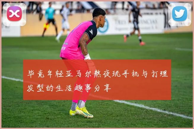 毕竟年轻亚马尔熬夜玩手机与打理发型的生活趣事分享