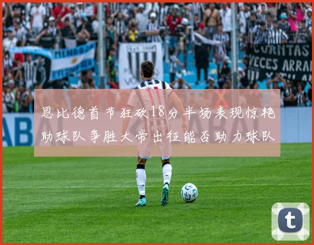 恩比德首节狂砍18分半场表现惊艳助球队争胜大帝出征能否助力球队逆袭